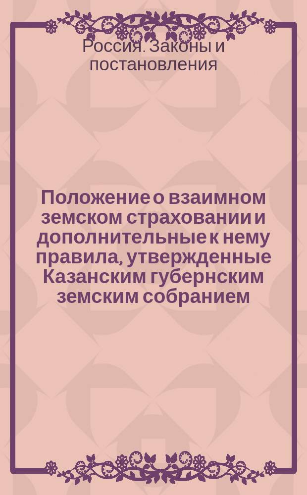 Положение о взаимном земском страховании и дополнительные к нему правила, утвержденные Казанским губернским земским собранием, с инструкциями уездным земским управам, волостным правлениям и техникам по делам взаимного земского страхования
