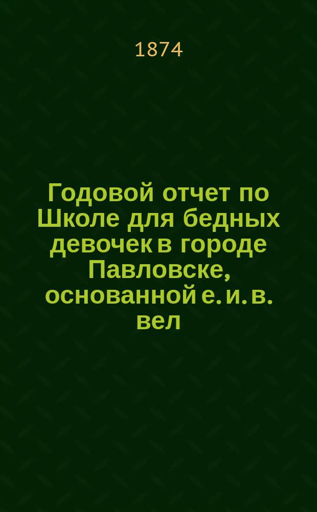 Годовой отчет по Школе для бедных девочек в городе Павловске, основанной е. и. в. вел. кн. Александрой Иосифовной в память почивших в бозе членов имп. дома... ... за учебный 1873/74 год