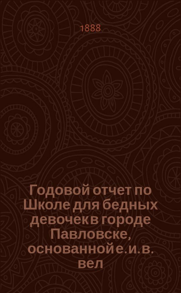Годовой отчет по Школе для бедных девочек в городе Павловске, основанной е. и. в. вел. кн. Александрой Иосифовной в память почивших в бозе членов имп. дома... ... за учебный 1887/88 год