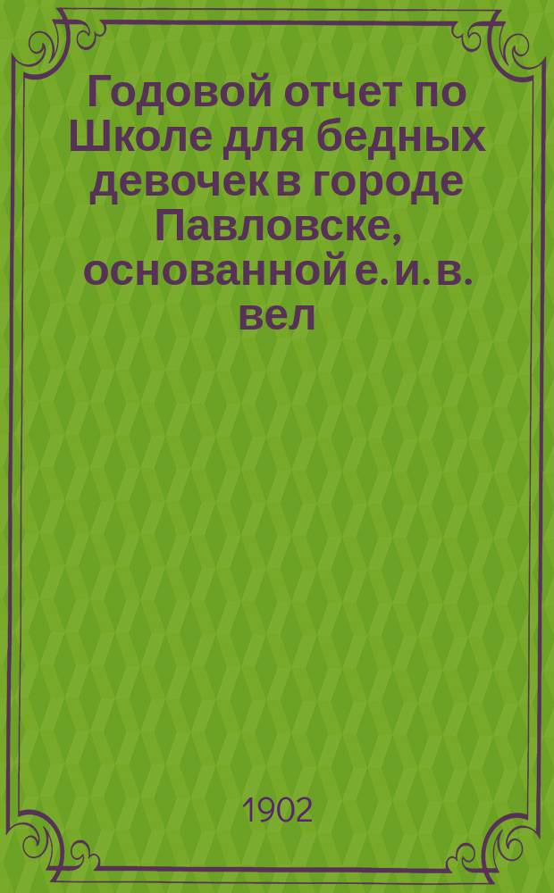 Годовой отчет по Школе для бедных девочек в городе Павловске, основанной е. и. в. вел. кн. Александрой Иосифовной в память почивших в бозе членов имп. дома... ... за учебный 1900-1901 год