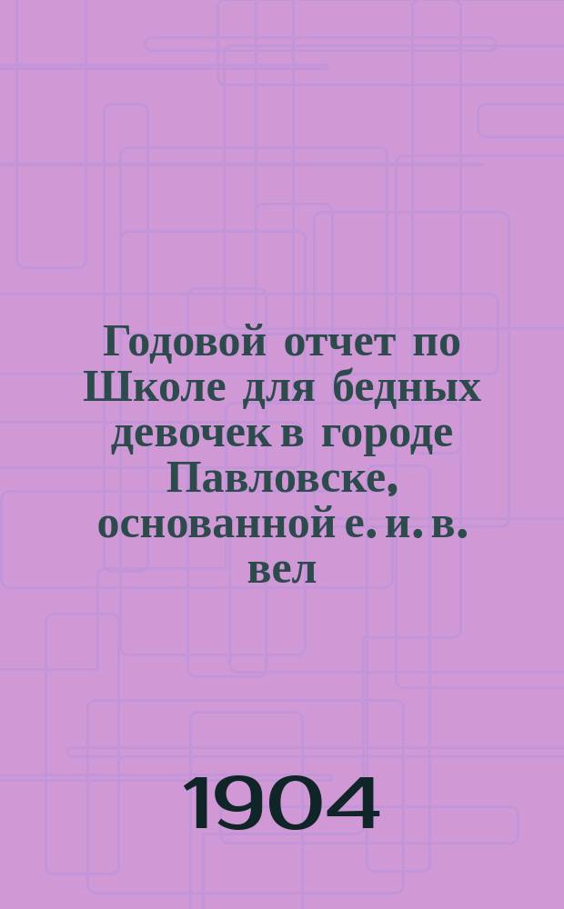 Годовой отчет по Школе для бедных девочек в городе Павловске, основанной е. и. в. вел. кн. Александрой Иосифовной в память почивших в бозе членов имп. дома... ... за учебный 1902-1903 год