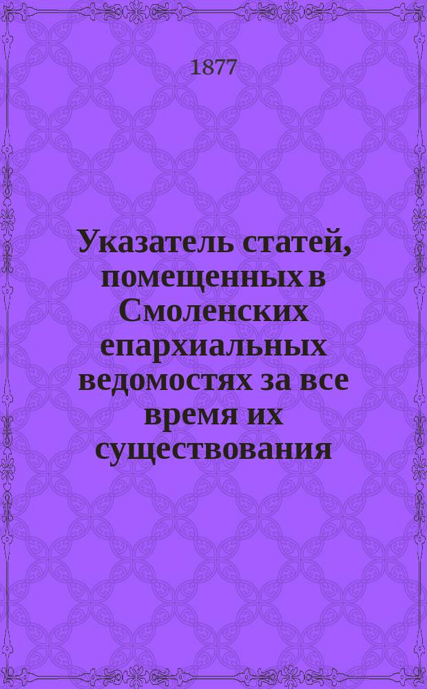 Указатель статей, помещенных в Смоленских епархиальных ведомостях за все время их существования, с 1865 по 1876 год включительно : Ч. 1 (офиц. отд.) : Сост. указ. для офиц. период. отд. Ив. Сперанский