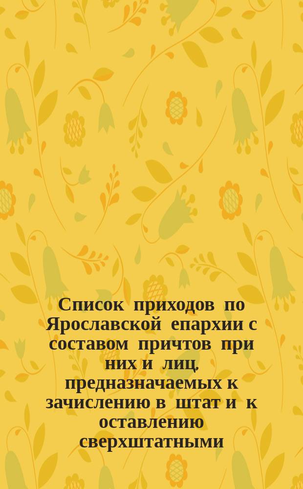 Список приходов по Ярославской епархии с составом причтов при них и лиц, предназначаемых к зачислению в штат и к оставлению сверхштатными