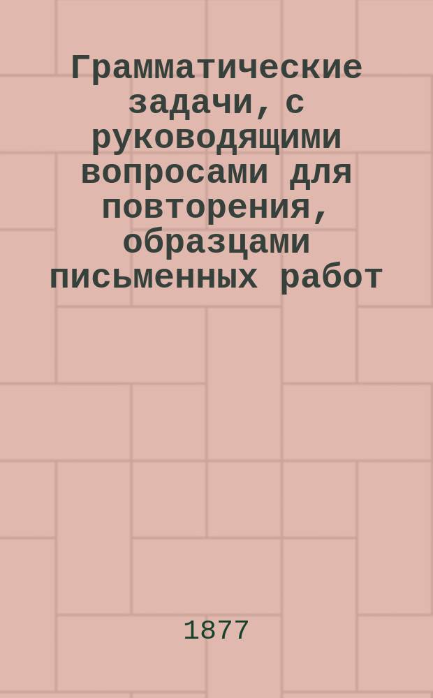 Грамматические задачи, с руководящими вопросами для повторения, образцами письменных работ, правилами правописания и краткой хрестоматией : Для нач. нар. уч-щ и приготовит. кл. гимназий и прогимназий