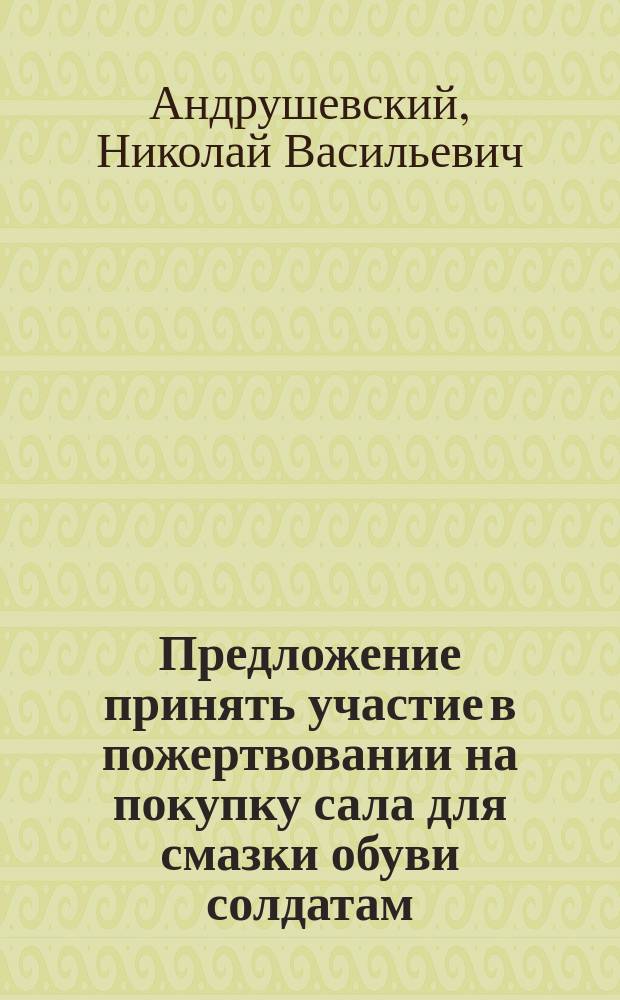 Предложение принять участие в пожертвовании на покупку сала для смазки обуви солдатам, печатаемое согласно желанию некоторых жителей Москвы, одобряющих цель моего жертвования
