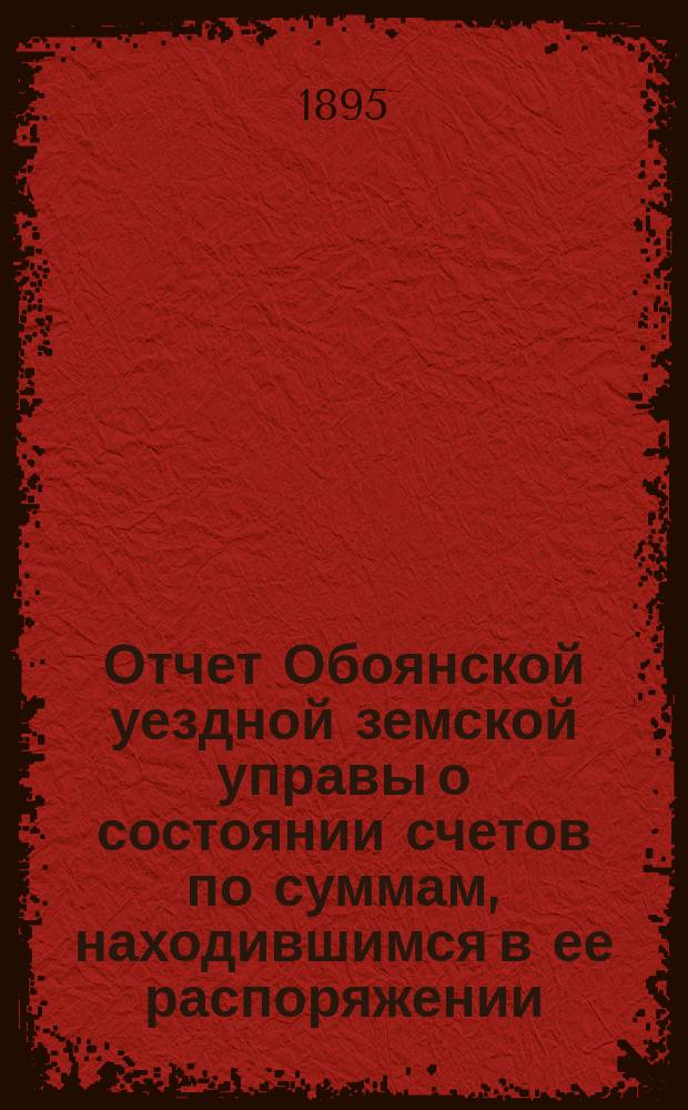 Отчет Обоянской уездной земской управы о состоянии счетов по суммам, находившимся в ее распоряжении... ... за 1894 год