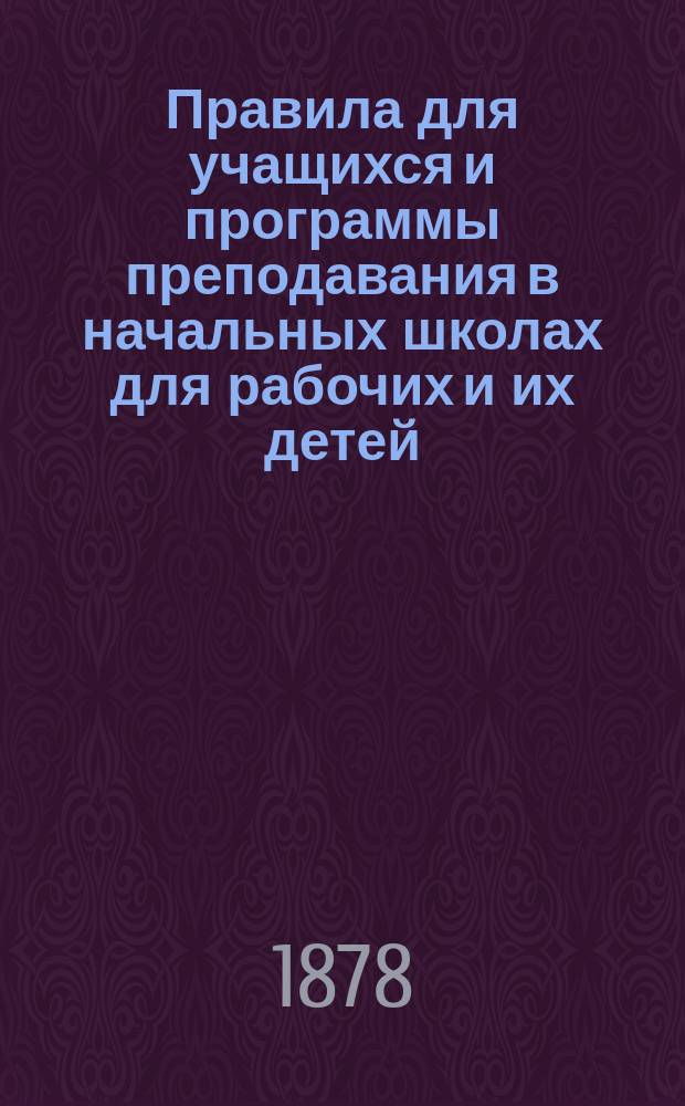 Правила для учащихся и программы преподавания в начальных школах для рабочих и их детей, учрежденных Русским техническим обществом : (Сост. согласно программам тех же школ 1873 г. с доп., выработ. в заседаниях Комис. по техн. образованию 28 сент., 1 и 7 окт. 1877 г.)