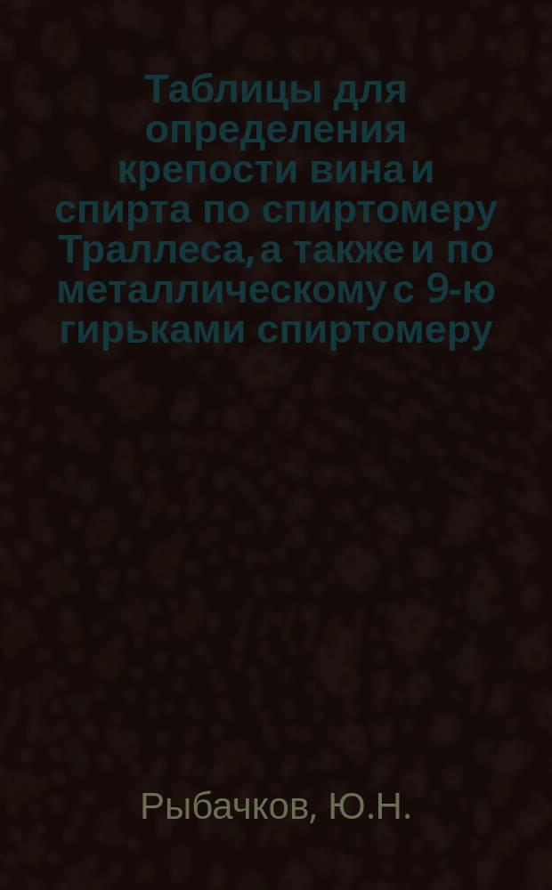 Таблицы для определения крепости вина и спирта по спиртомеру Траллеса, а также и по металлическому с 9-ю гирьками спиртомеру, служащие руководством при винокуренных водочных заводах и оптовых складах