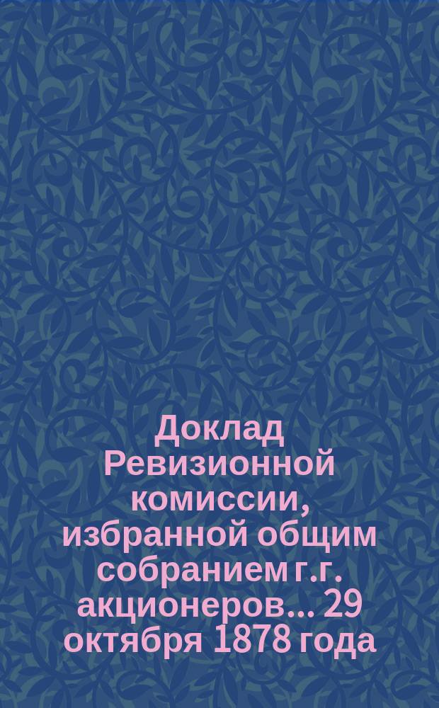 Доклад Ревизионной комиссии, избранной общим собранием г.г. акционеров... ... 29 октября 1878 года : ... 29 октября 1878 года для проверки отчета... за 1878 год