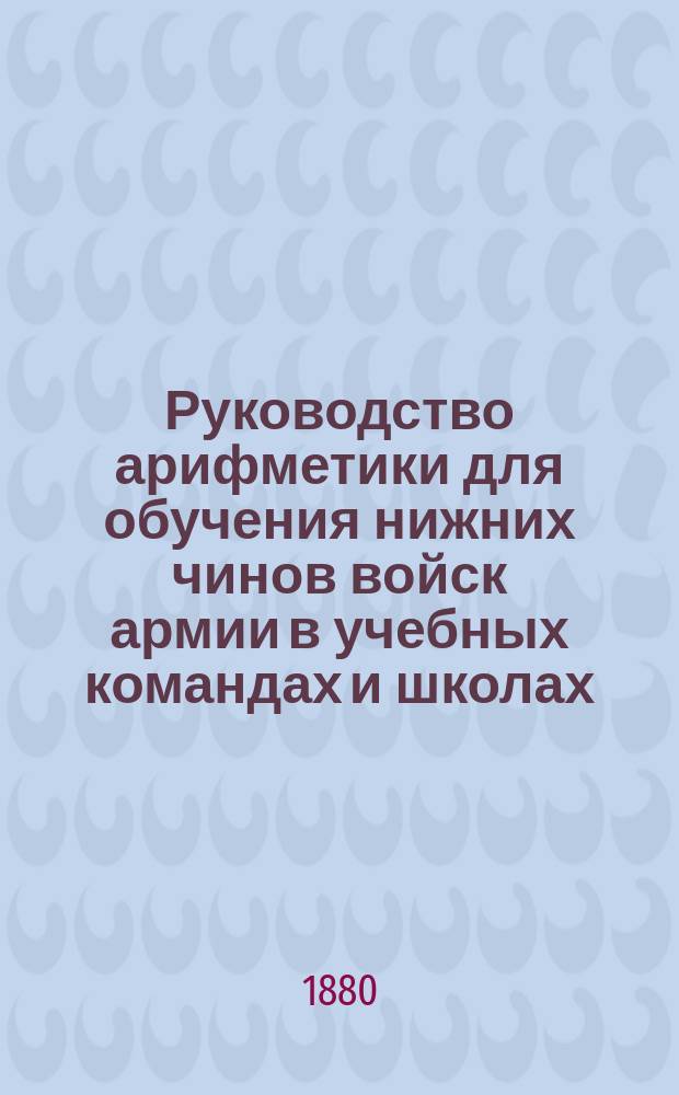 Руководство арифметики для обучения нижних чинов войск армии в учебных командах и школах