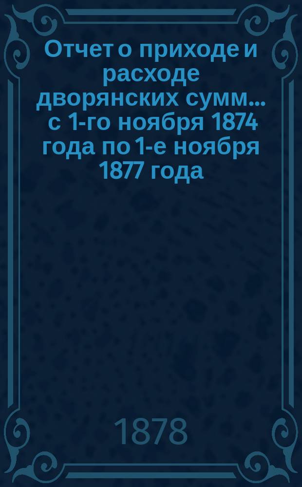 Отчет о приходе и расходе дворянских сумм... ... с 1-го ноября 1874 года по 1-е ноября 1877 года