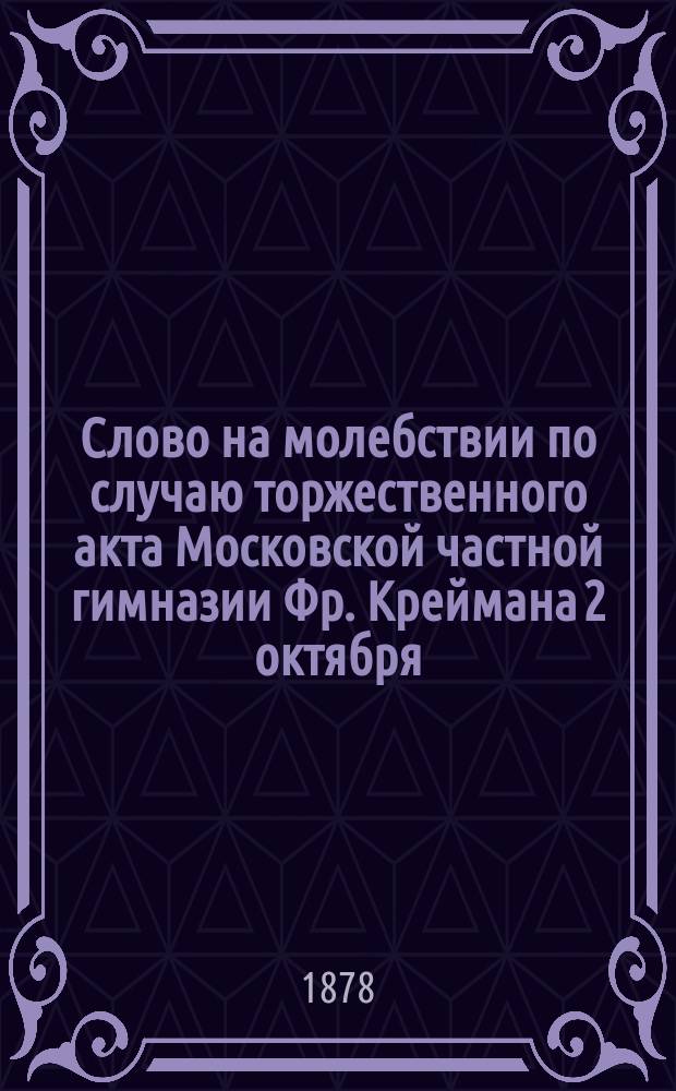 Слово на молебствии по случаю торжественного акта Московской частной гимназии Фр. Креймана 2 октября..., говоренное законоучителем гимназии, заслуженным профессором Московского университета протоиереем Н. Сергиевским. ... 1878 года