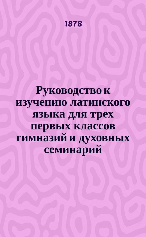 Руководство к изучению латинского языка для трех первых классов гимназий и духовных семинарий