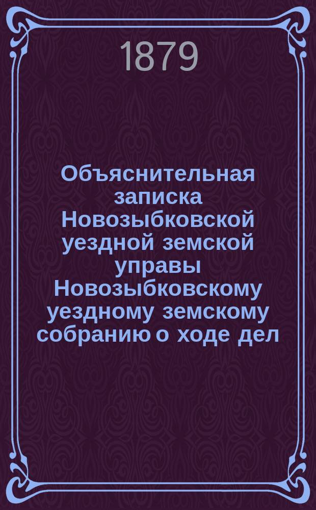 Объяснительная записка Новозыбковской уездной земской управы Новозыбковскому уездному земскому собранию о ходе дел: по народному образованию, о дорожной повинности, подводной и этапной повинности, народного продовольствия, о положении медицинской части и по содержанию и ремонту Земского дома... ... с 1-го января по 1-е сентября 1879 г.