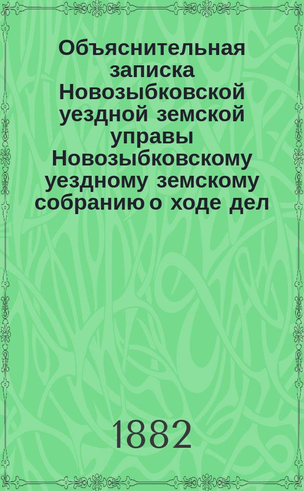 Объяснительная записка Новозыбковской уездной земской управы Новозыбковскому уездному земскому собранию о ходе дел: по народному образованию, о дорожной повинности, подводной и этапной повинности, народного продовольствия, о положении медицинской части и по содержанию и ремонту Земского дома... ... по 1-е июля 1882 года
