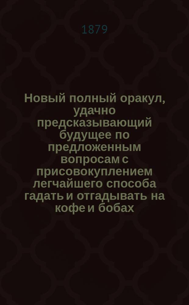 Новый полный оракул, удачно предсказывающий будущее по предложенным вопросам с присовокуплением легчайшего способа гадать и отгадывать на кофе и бобах, также песни святочные и подблюдные и гадательный круг царя Соломона. Хиромантия и физиогномика, открытие тайн древних магиков