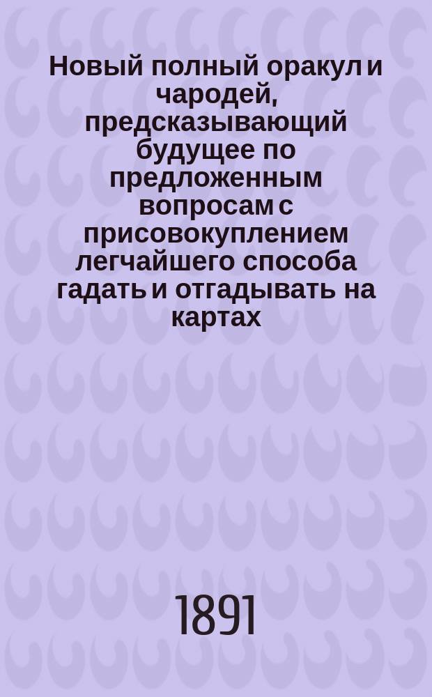 Новый полный оракул и чародей, предсказывающий будущее по предложенным вопросам с присовокуплением легчайшего способа гадать и отгадывать на картах, бобах и кофе. Толкователь снов египетских и индийских мудрецов и астрономов. Ворожея отгадывающая имена, кто кого любит или о ком задумает. Предсказания Брюса и Мартина Задеки. Фокусы и волшебные игры славного Пинетти