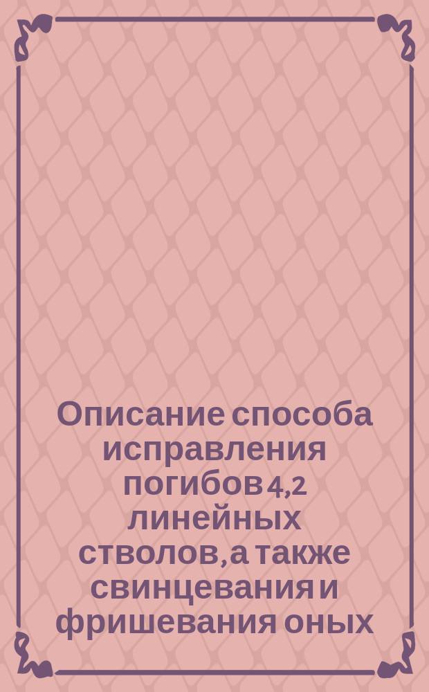 Описание способа исправления погибов 4,2 линейных стволов, а также свинцевания и фришевания оных : Цирк. Гл. шт. 1876 г. № 200