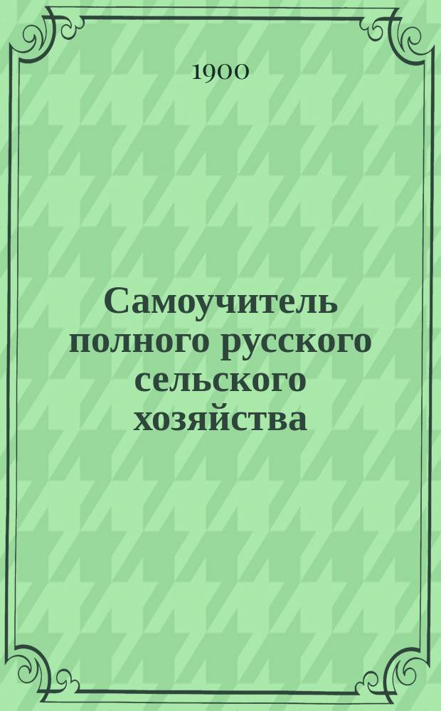 Самоучитель полного русского сельского хозяйства : Полное и необходимое руководство для мелких и крупных сел. хозяев : Подробное изучение агрономии в полном ее составе