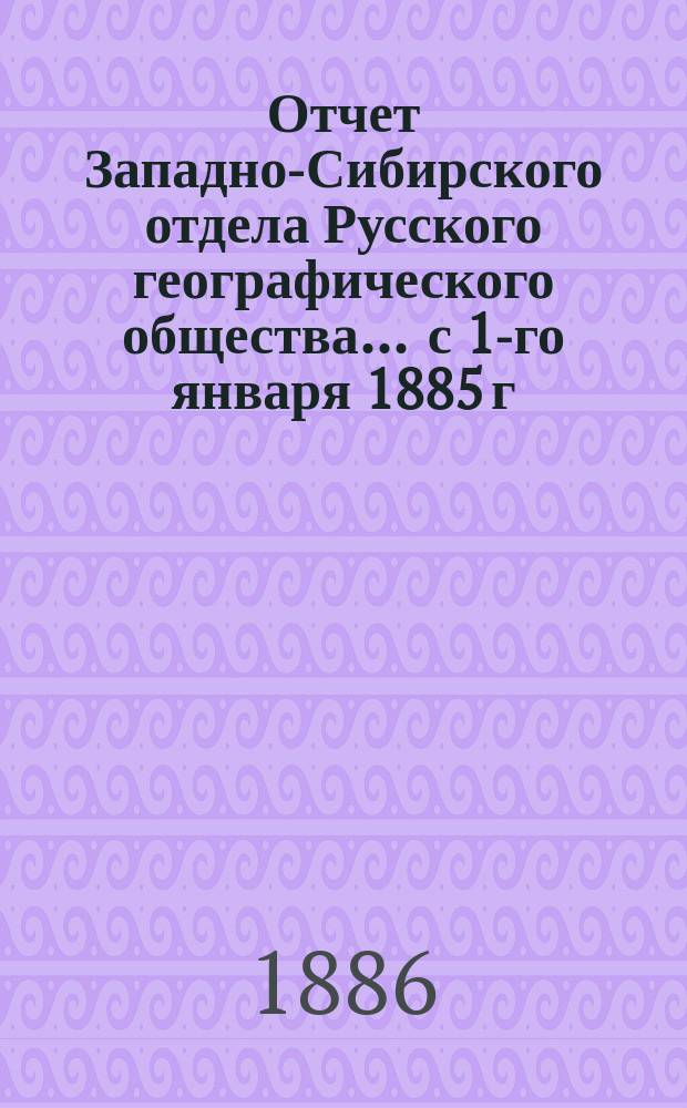 Отчет Западно-Сибирского отдела Русского географического общества... ... с 1-го января 1885 г. по 1-е июля 1886 г.