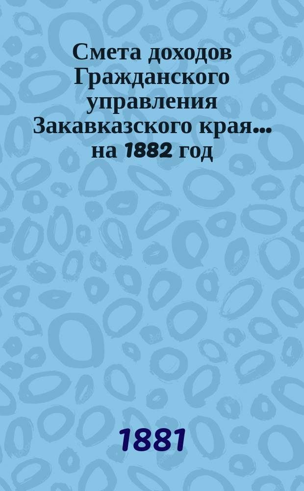 Смета доходов Гражданского управления Закавказского края... ... на 1882 год