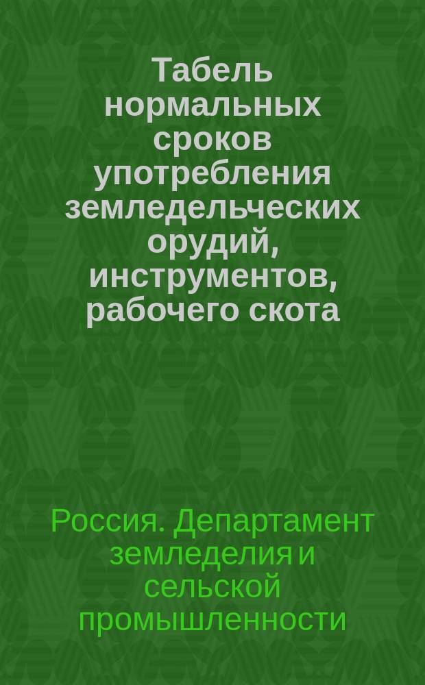 Табель нормальных сроков употребления земледельческих орудий, инструментов, рабочего скота, разного рода хозяйственных вещей, мебели, посуды и проч. в учреждениях, подведомственных Департаменту земледелия и сельской промышленности