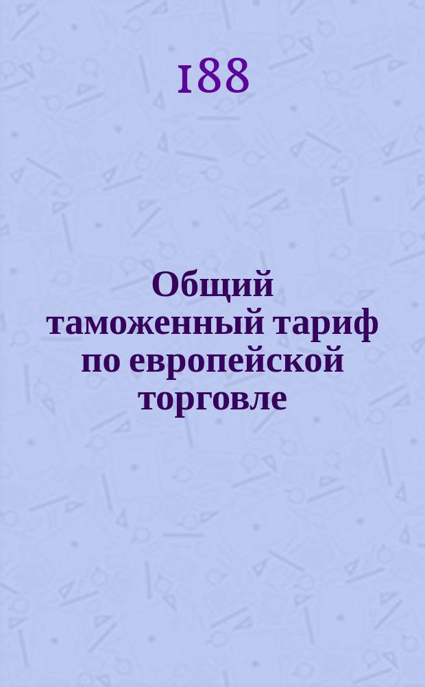 Общий таможенный тариф по европейской торговле : Особое прил. к т. 6, Свода законов Уставам таможенным
