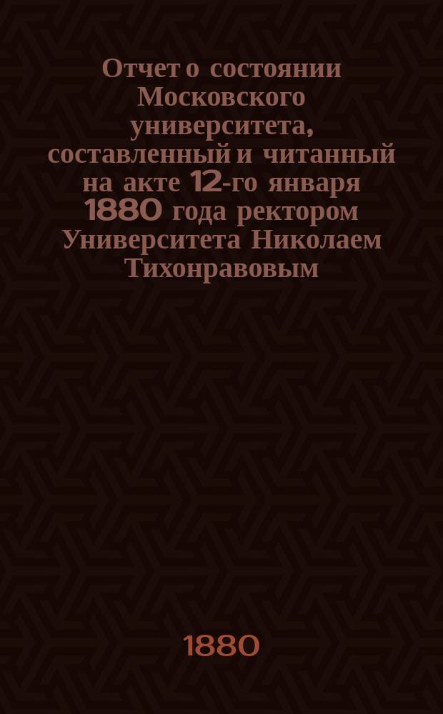 Отчет о состоянии Московского университета, составленный и читанный на акте 12-го января 1880 года ректором Университета Николаем Тихонравовым