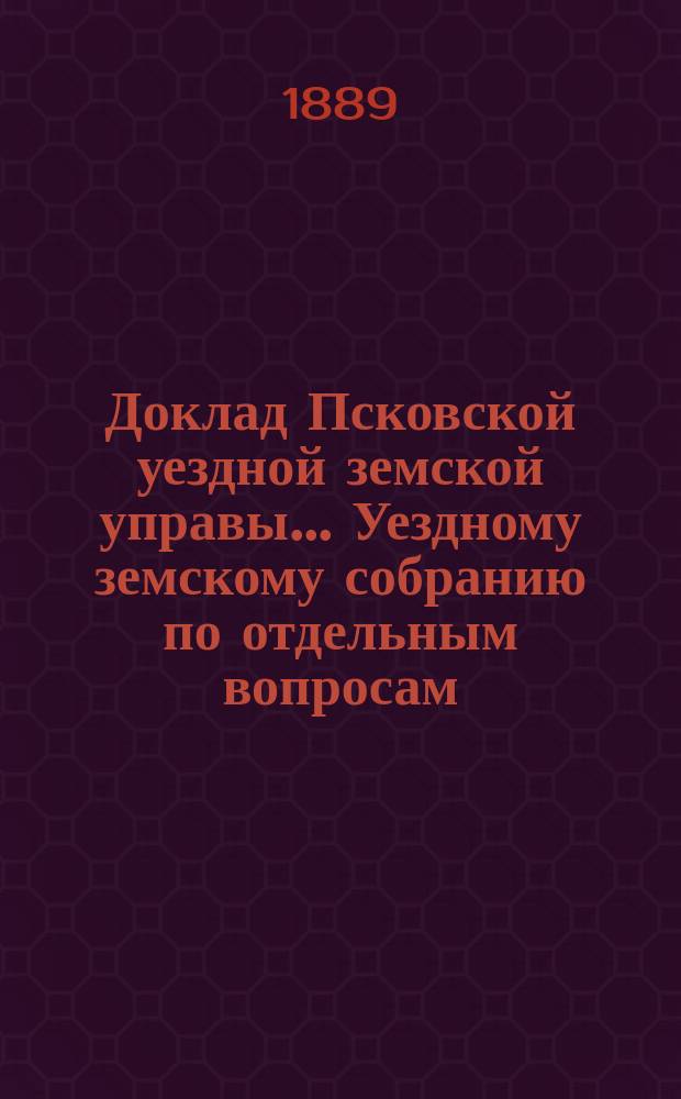 Доклад Псковской уездной земской управы... Уездному земскому собранию [по отдельным вопросам]... экстренному... [1889 года] : Краткий отчет о состоянии земского хозяйства... за время с 1865 г. по 1889 год