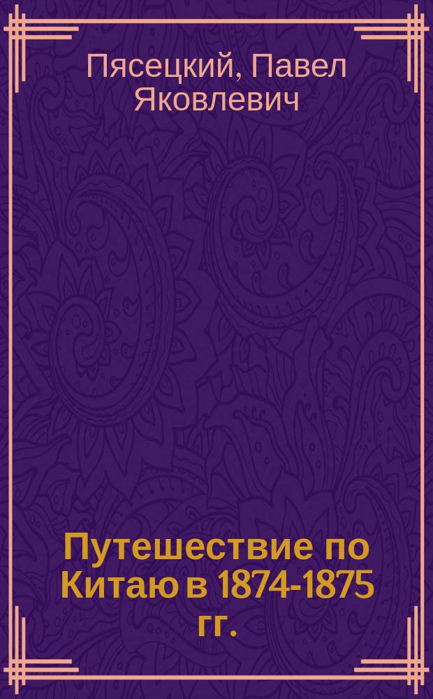 Путешествие по Китаю в 1874-1875 гг. (через Сибирь, Монголию, Восточный, Средний и Северо-западный Китай) : Из дневника члена экспедиции П.Я. Пясецкого : В 2 т. Т. 1-2