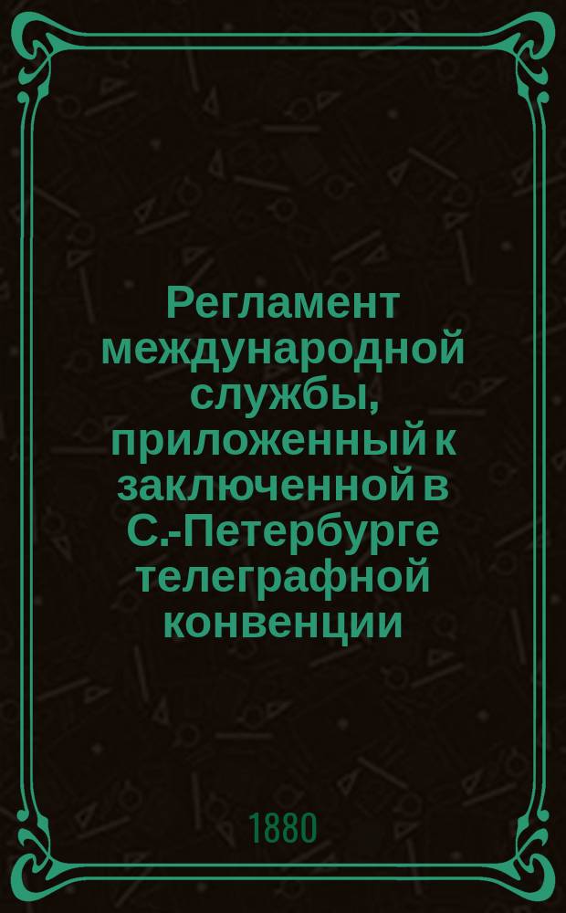 Регламент международной службы, приложенный к заключенной в С.-Петербурге телеграфной конвенции : (Пересмотр. в Лондоне). ... [в 1880 г.]