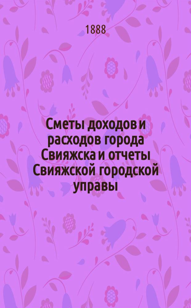 Сметы доходов и расходов города Свияжска и отчеты Свияжской городской управы: а) о приходе и расходе городских и других сумм и б) о действиях и состоянии подведомственных ей частей... за 1887 год : за 1887 год и постановление Городской думы, состоявшееся 14 февраля 1888 года