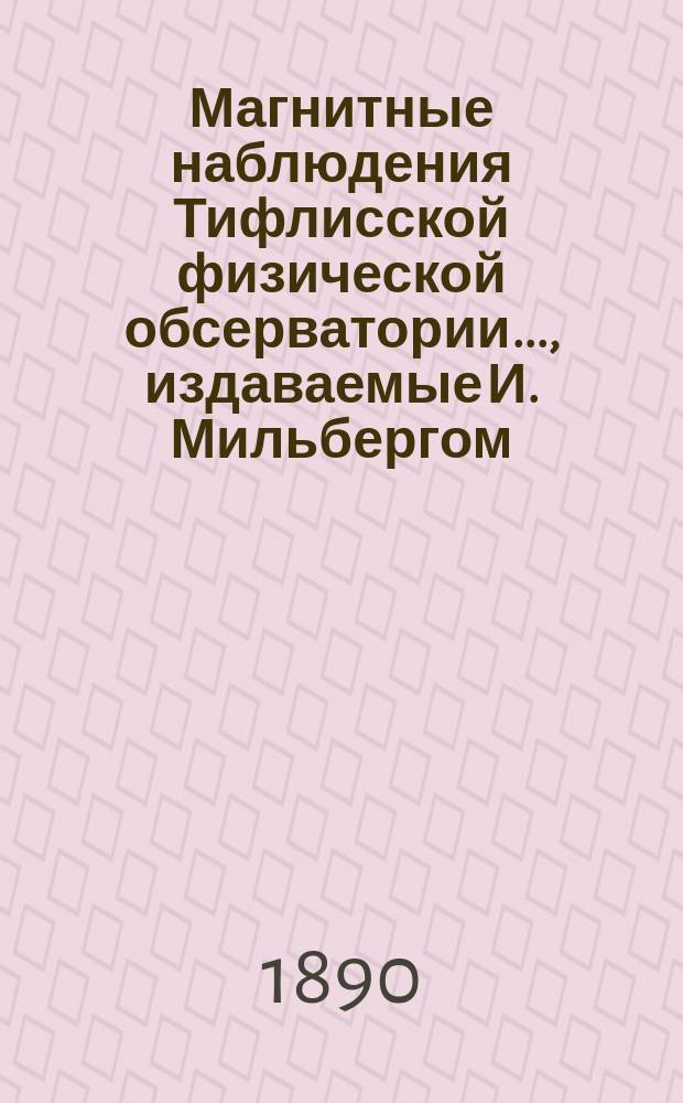 Магнитные наблюдения Тифлисской физической обсерватории ..., издаваемые И. Мильбергом, дир. обсерватории. за 1888-1889 год