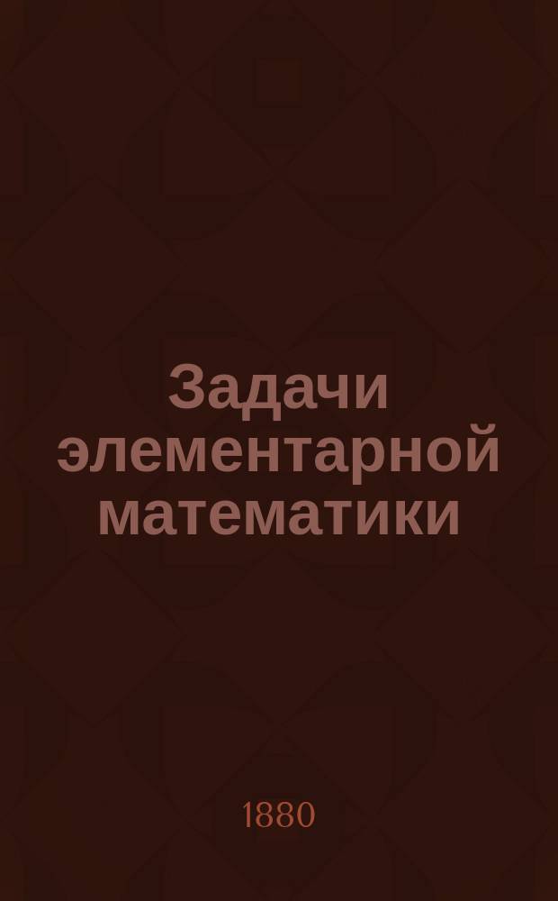 Задачи элементарной математики : Пособие при повторении математики в ст. кл. классич. гимназий