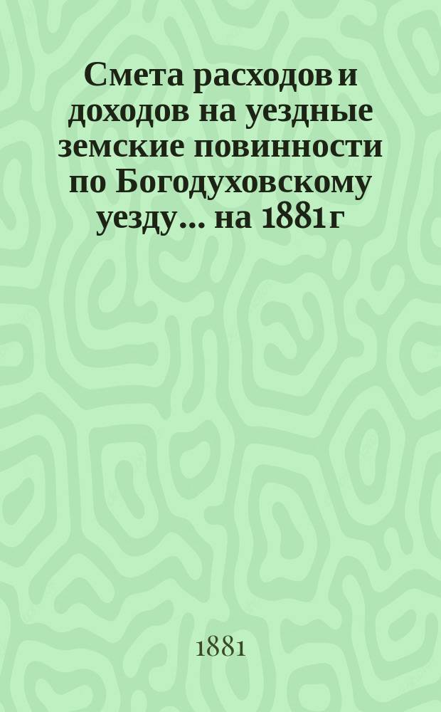 Смета расходов и доходов на уездные земские повинности по Богодуховскому уезду ... [на 1881 г.] : [на 1881 г.], а также денежный отчет Управы за 1880 год