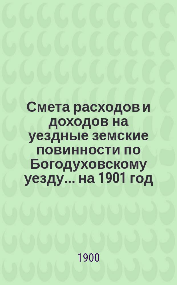 Смета расходов и доходов на уездные земские повинности по Богодуховскому уезду ... на 1901 год