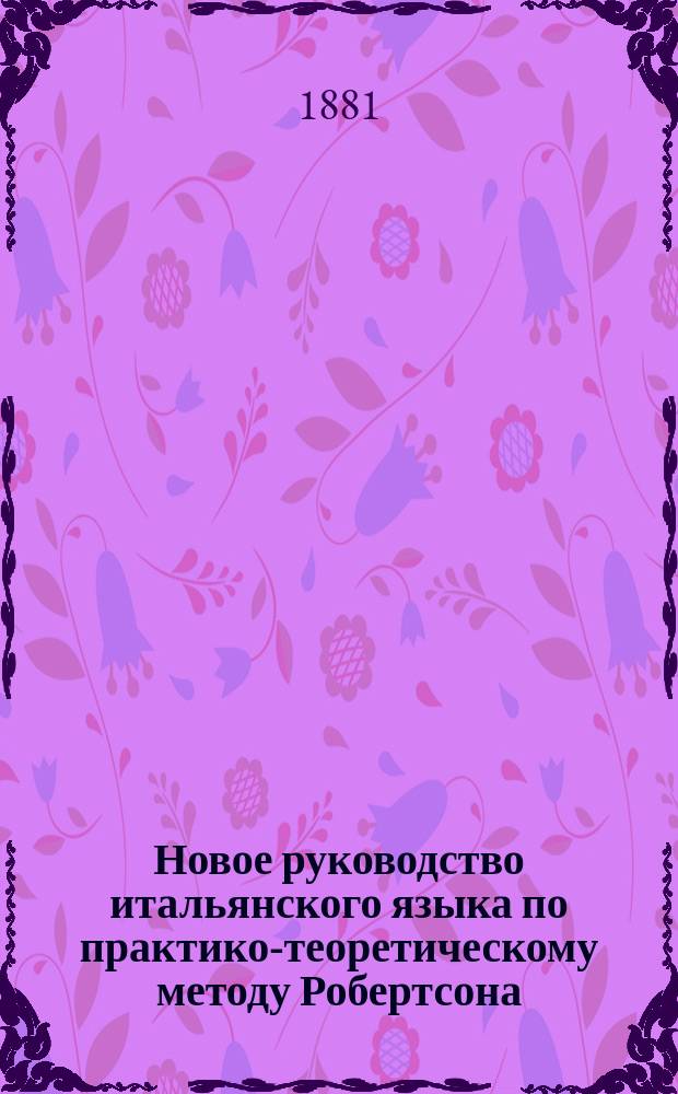 Новое руководство итальянского языка по практико-теоретическому методу Робертсона : Для самоучения и употребления в шк., с принаравлением [!] латин. слов, с соответствующими им иностр. выражениями, по новейшим исслед. языкосравнения. Ч. 2 и 3