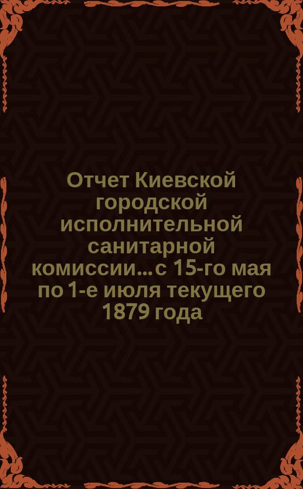Отчет Киевской городской исполнительной санитарной комиссии... с 15-го мая по 1-е июля текущего [1879] года