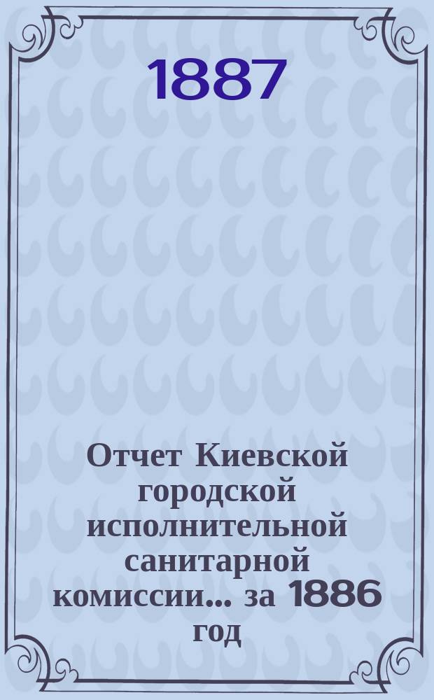 Отчет Киевской городской исполнительной санитарной комиссии... за 1886 год