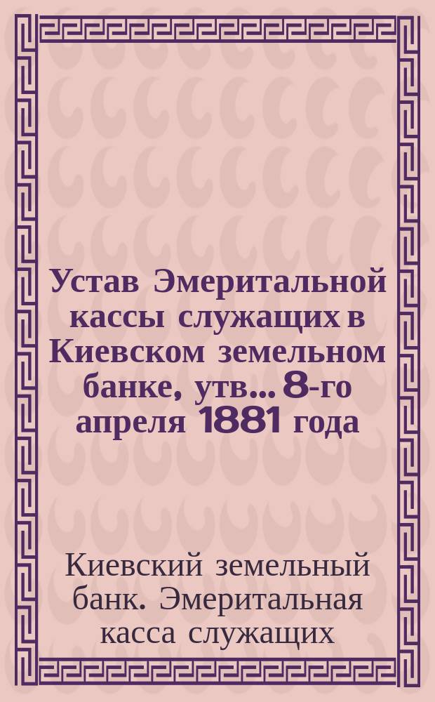 Устав Эмеритальной кассы служащих в Киевском земельном банке, утв... 8-го апреля 1881 года