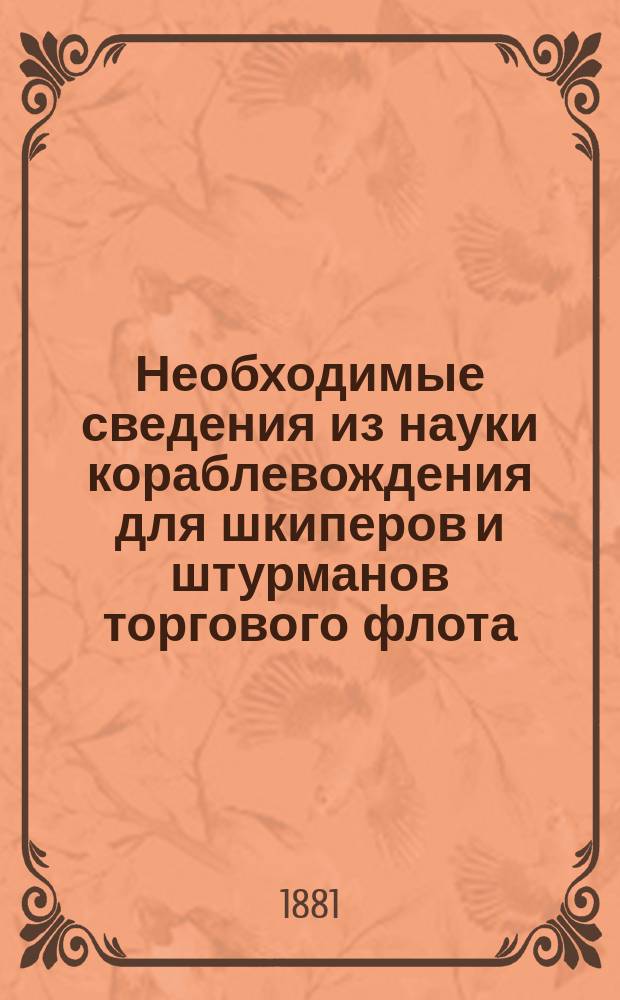 Необходимые сведения из науки кораблевождения для шкиперов и штурманов торгового флота, содержащие в себе практическую астрономию и основные прикладные знания из арифметики, геометрии и тригонометрии : Сост. по предложению Правл. О-ва для содействия развитию рус. торг. мореходства, чл. О-ва и преп. Таганрог. мореход. кл. г-м Клюевым