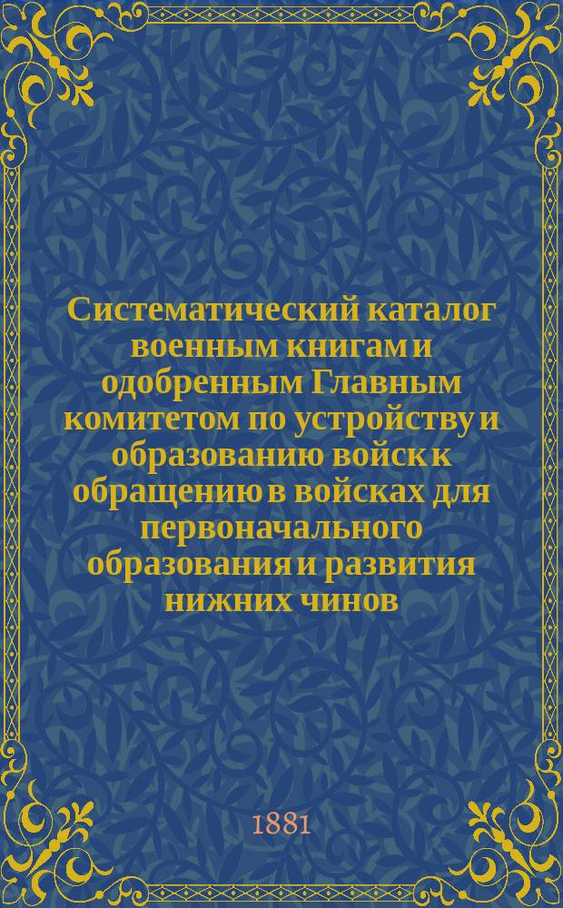 Систематический каталог военным книгам и одобренным Главным комитетом по устройству и образованию войск к обращению в войсках для первоначального образования и развития нижних чинов...