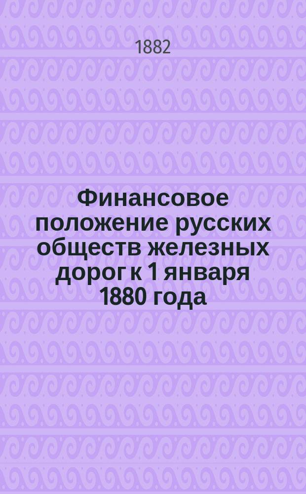 Финансовое положение русских обществ железных дорог к 1 января 1880 года : Доклад выс. учрежд. Комиссии для исследования железнодорожного дела в России. Ч. 1. Ч. 2 : Общие выводы и заключения о финансовом положении железнодорожных обществ и об участии правительства в железнодорожном деле (доп. сведениями к 1 янв. 1881 г.)