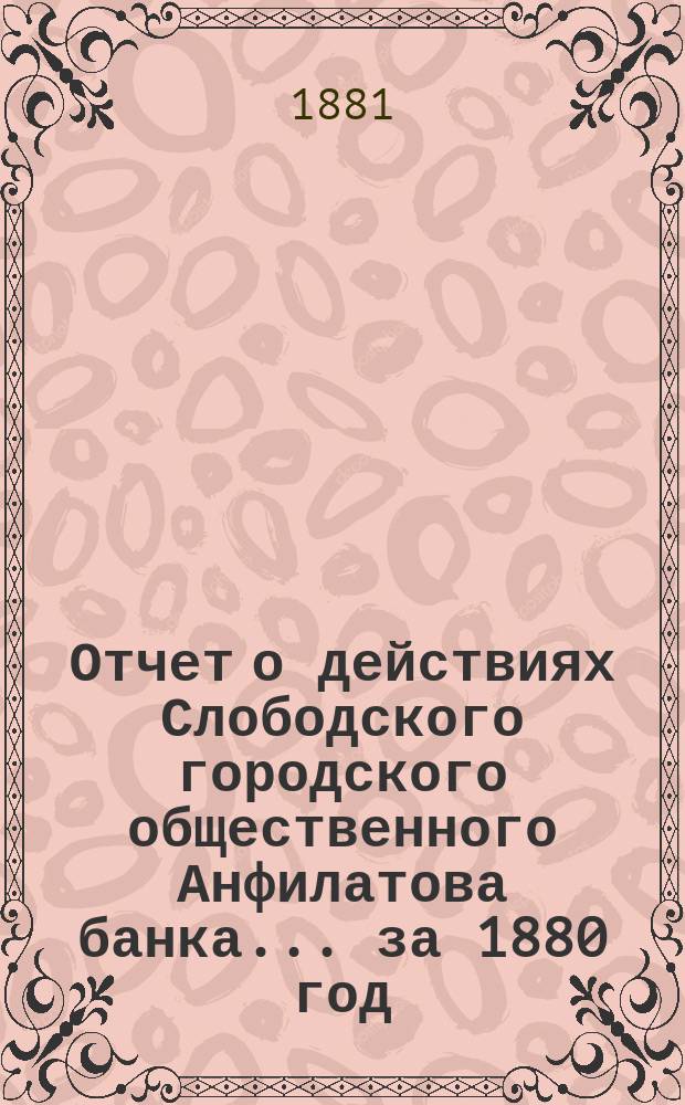 Отчет о действиях Слободского городского общественного Анфилатова банка... за 1880 год
