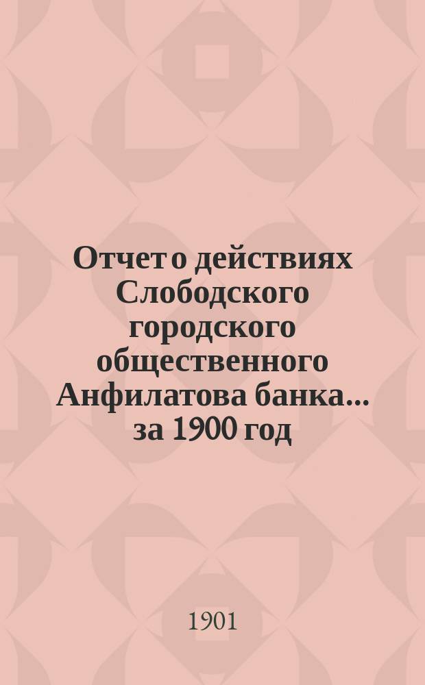 Отчет о действиях Слободского городского общественного Анфилатова банка... за 1900 год