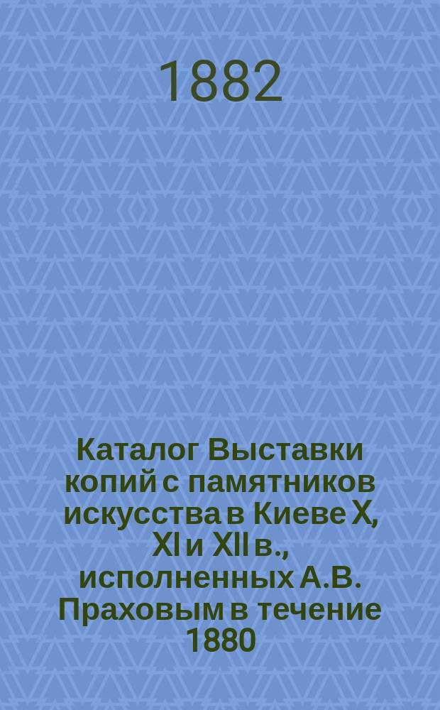 Каталог Выставки копий с памятников искусства в Киеве X, XI и XII в., исполненных А.В. Праховым в течение 1880, 1881 и 1882 гг.