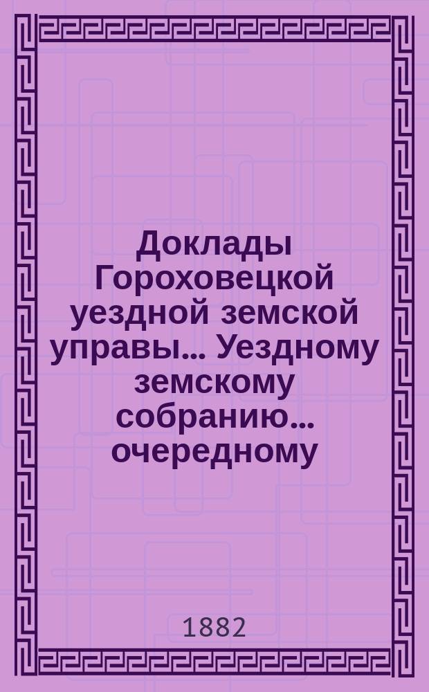 Доклады Гороховецкой уездной земской управы... Уездному земскому собранию... очередному... 1882 года