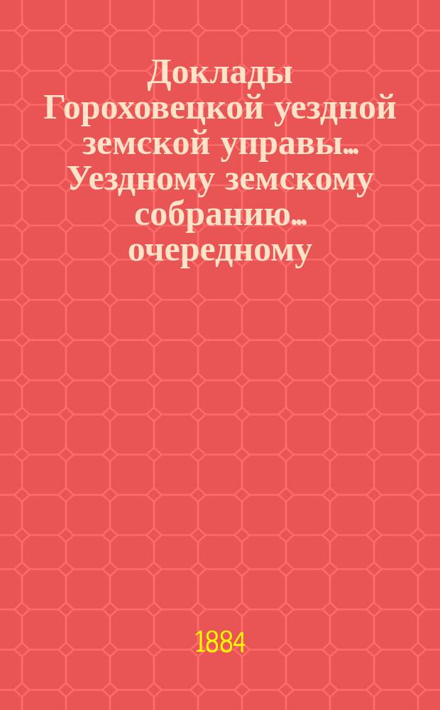 Доклады Гороховецкой уездной земской управы... Уездному земскому собранию... очередному... 1884 года