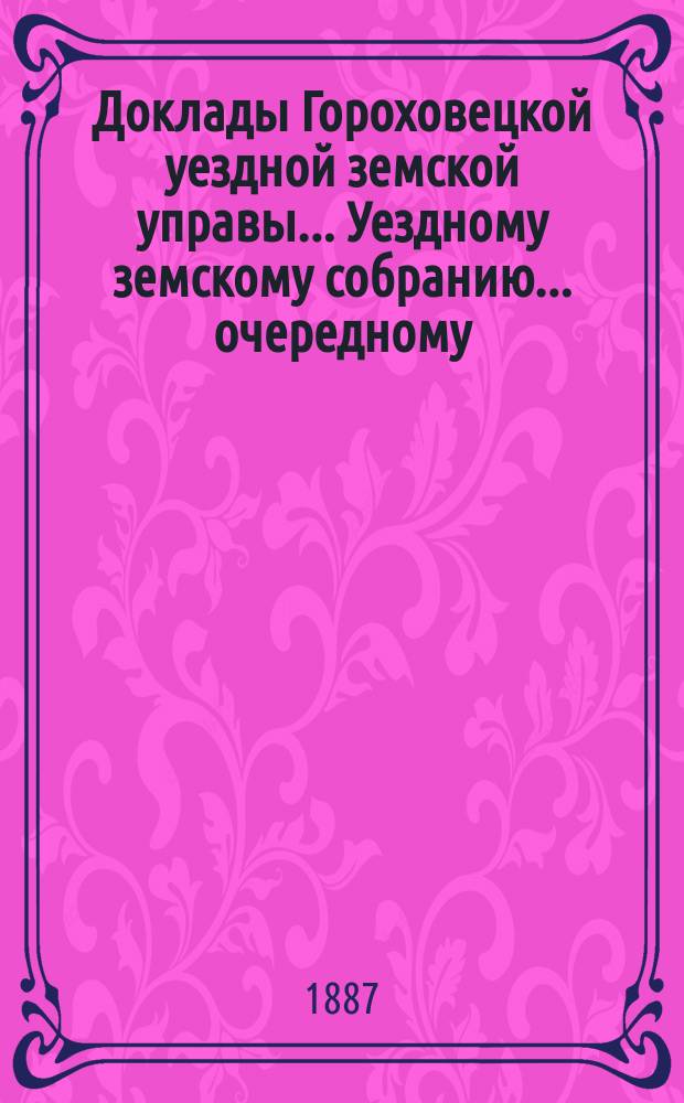 Доклады Гороховецкой уездной земской управы... Уездному земскому собранию... очередному... 1887 года