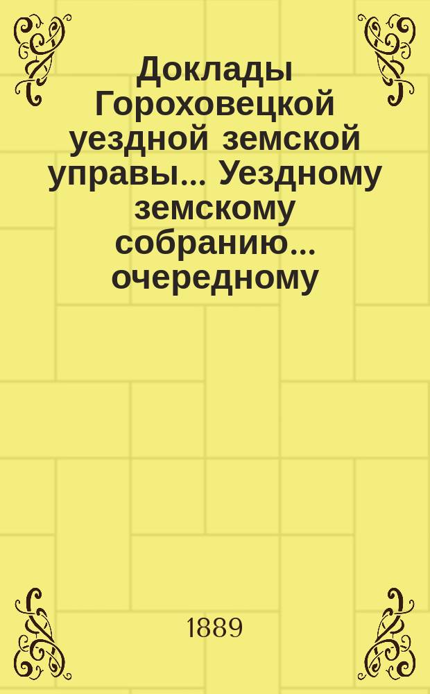 Доклады Гороховецкой уездной земской управы... Уездному земскому собранию... очередному... 1889 года